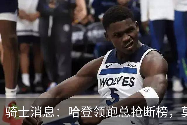 骑士消息：哈登领跑总抢断榜，莫布利发奋苦练，乐福有望回归
